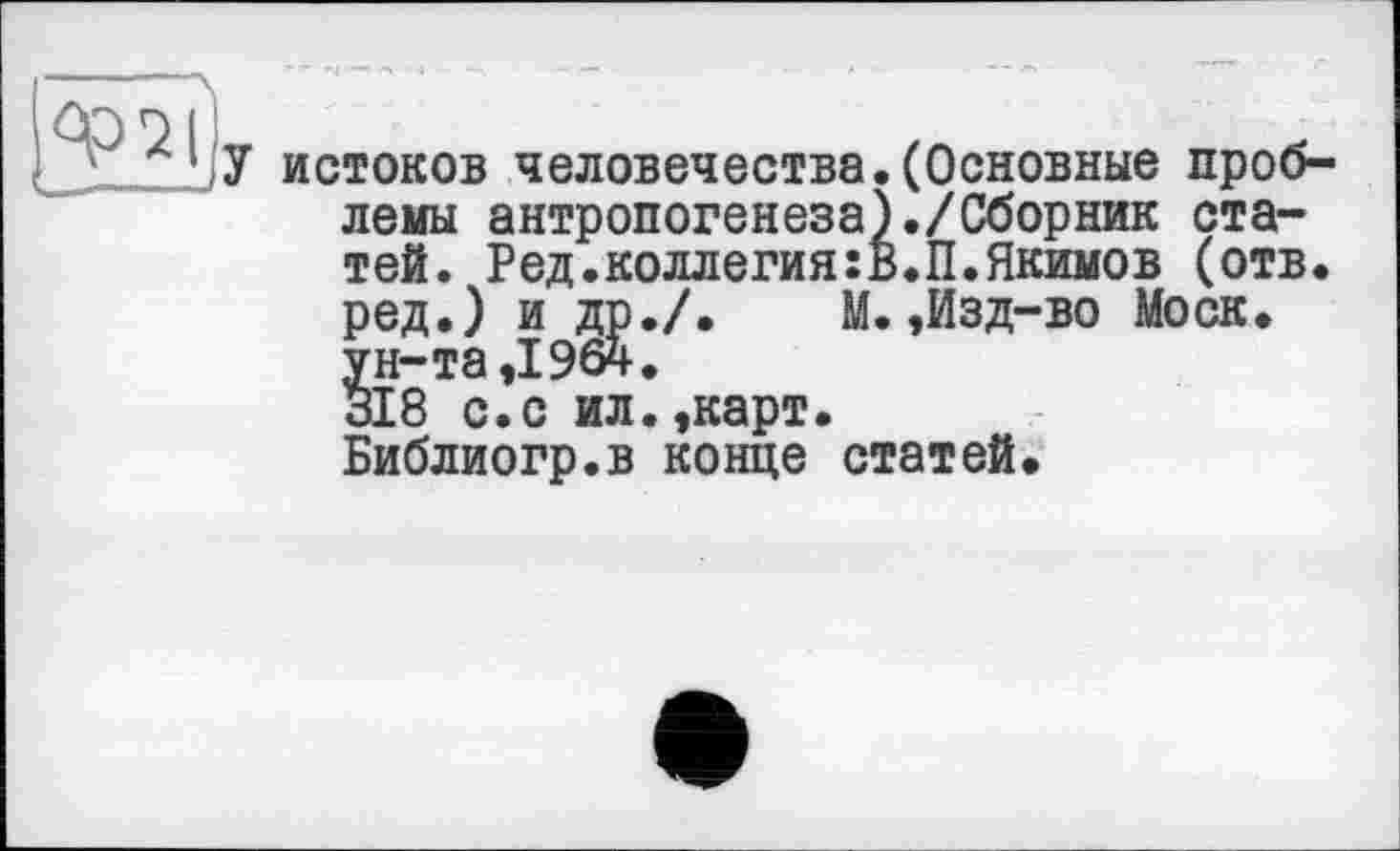 ﻿истоков человечества.(Основные проблемы антропогенеза)./Сборник статей. Ред.коллегия:В.П.Якимов (отв. ред.) и др./.	М.,Изд-во Моск,
ун-та ,1964.
318 с.с ил.,карт.
Библиогр.в конце статей.